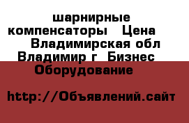 шарнирные компенсаторы › Цена ­ 100 - Владимирская обл., Владимир г. Бизнес » Оборудование   